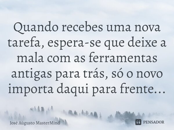 Quando recebes uma nova tarefa, espera-se que deixe a mala com as ferramentas antigas para trás, só o novo importa daqui para frente...... Frase de José Aùgusto MasterMind.
