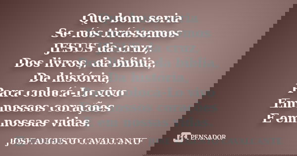 Que bom seria Se nós tirássemos JESUS da cruz, Dos livros, da bíblia, Da história, Para colocá-Lo vivo Em nossos corações E em nossas vidas.... Frase de José Augusto Cavalcante.