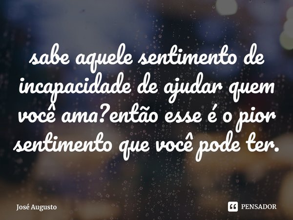 ⁠sabe aquele sentimento de incapacidade de ajudar quem você ama?então esse é o pior sentimento que você pode ter.... Frase de José Augusto.