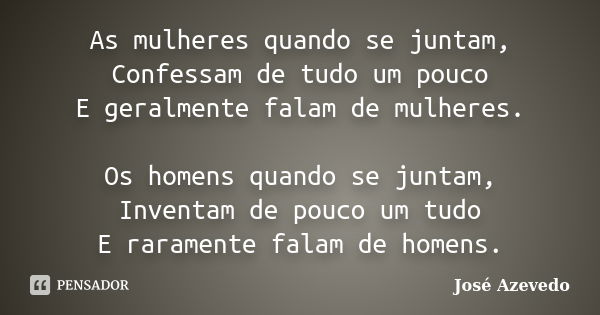 As mulheres quando se juntam, Confessam de tudo um pouco E geralmente falam de mulheres. Os homens quando se juntam, Inventam de pouco um tudo E raramente falam... Frase de José Azevedo.