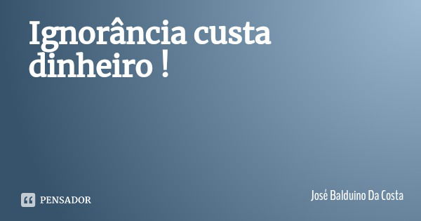 Ignorância custa dinheiro !... Frase de José Balduino Da Costa.