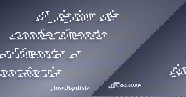 O jejum de conhecimento alimenta a ignorância... Frase de José Baptista.