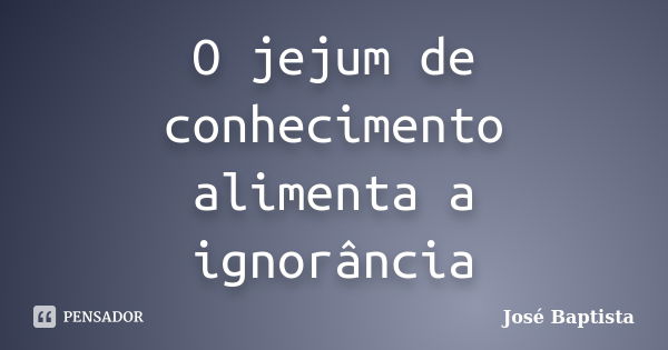 O jejum de conhecimento alimenta a ignorância... Frase de José Baptista.