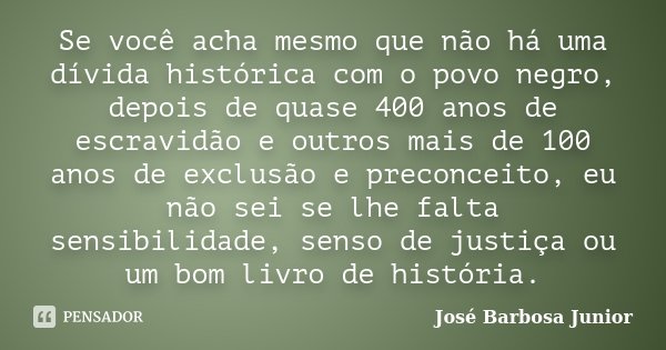 Se você acha mesmo que não há uma dívida histórica com o povo negro, depois de quase 400 anos de escravidão e outros mais de 100 anos de exclusão e preconceito,... Frase de José Barbosa Junior.