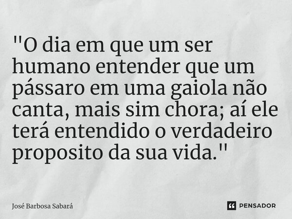 ⁠"O dia em que um ser humano entender que um pássaro em uma gaiola não canta, mais sim chora; aí ele terá entendido o verdadeiro proposito da sua vida.&quo... Frase de José Barbosa Sabará.