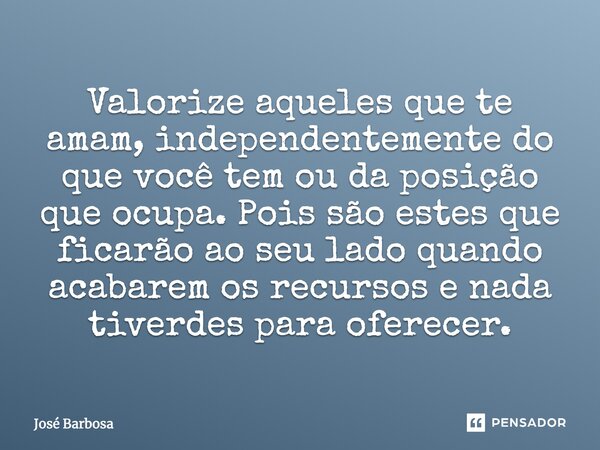 Valorize aqueles que te amam, independentemente do que você tem ou da posição que ocupa. Pois são estes que ficarão ao seu lado quando acabarem os recursos e na... Frase de José Barbosa.