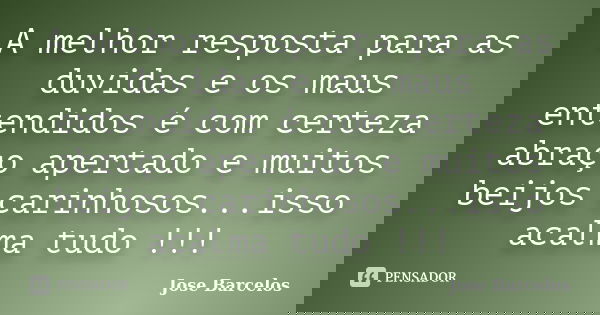 A melhor resposta para as duvidas e os maus entendidos é com certeza abraço apertado e muitos beijos carinhosos...isso acalma tudo !!!... Frase de Jose Barcelos.