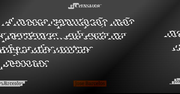 A nossa reputação, não nos pertence...ela esta na cabeça das outras pessoas.... Frase de Jose Barcelos.