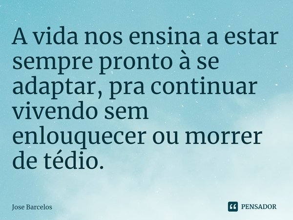 ⁠A vida nos ensina a estar sempre pronto à se adaptar, pra continuar vivendo sem enlouquecer ou morrer de tédio.... Frase de Jose Barcelos.