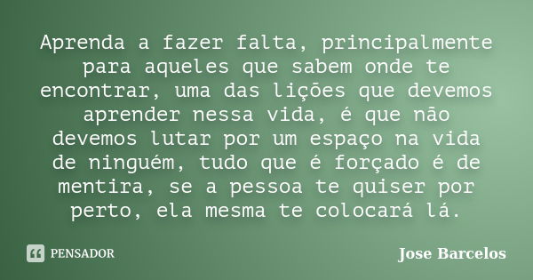 Aprenda a fazer falta, principalmente para aqueles que sabem onde te encontrar, uma das lições que devemos aprender nessa vida, é que não devemos lutar por um e... Frase de Jose Barcelos.