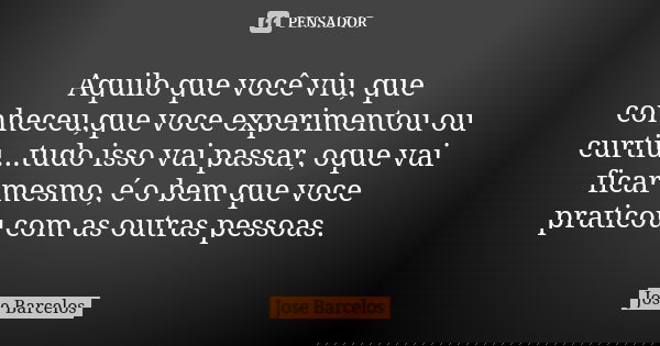 Aquilo que você viu, que conheceu,que voce experimentou ou curtiu...tudo isso vai passar, oque vai ficar mesmo, é o bem que voce praticou com as outras pessoas.... Frase de Jose Barcelos.