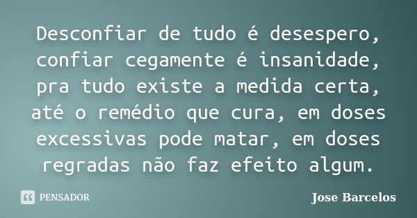 Desconfiar de tudo é desespero, confiar cegamente é insanidade, pra tudo existe a medida certa, até o remédio que cura, em doses excessivas pode matar, em doses... Frase de Jose Barcelos.