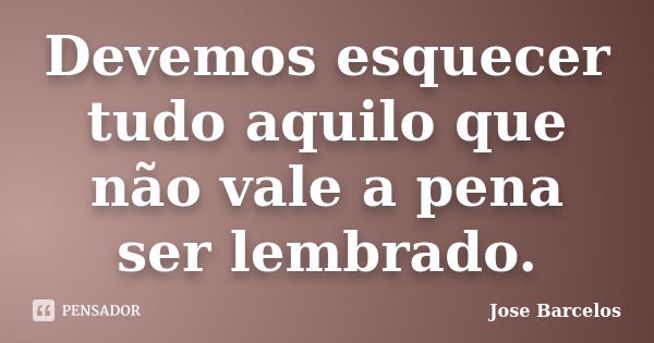 Devemos esquecer tudo aquilo que não vale a pena ser lembrado.... Frase de Jose Barcelos.