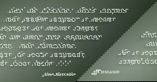 Lei da física: Dois corpos não podem ocupar o mesmo espaço ao mesmo tempo. Então um amor pra esquecer outro, não funciona. Se o espaço ja esta ocupado, complica... Frase de Jose Barcelos.
