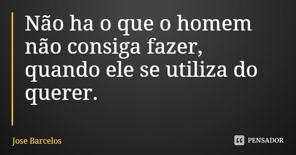 Não ha o que o homem não consiga fazer, quando ele se utiliza do querer.... Frase de Jose Barcelos.