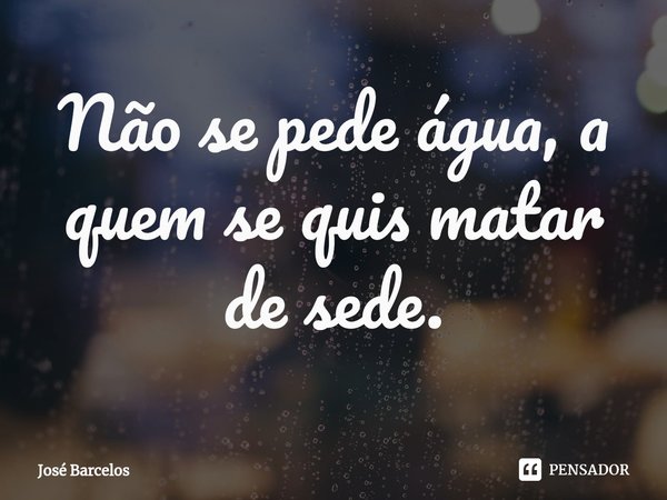 ⁠Não se pede água, a quem se quis matar de sede.... Frase de Jose Barcelos.