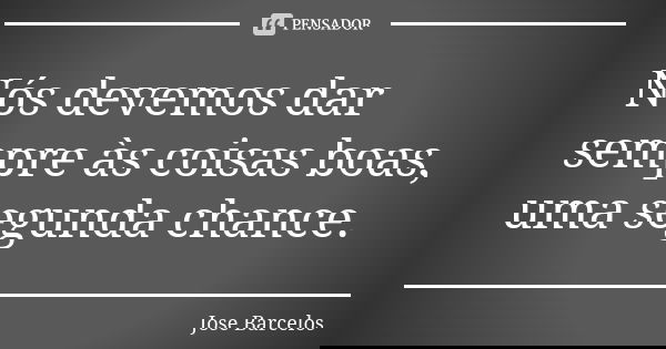 Nós devemos dar sempre às coisas boas, uma segunda chance.... Frase de Jose Barcelos.