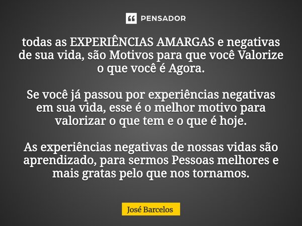 todas as EXPERIÊNCIAS AMARGAS e negativas de sua vida, são Motivos para que você Valorize o que você é Agora. Se você já passou por experiências negativas em s... Frase de Jose Barcelos.