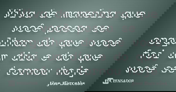 Viva de maneira que você possa se orgulhar do que você foi um dia e do que você se tornou hoje... Frase de Jose Barcelos.