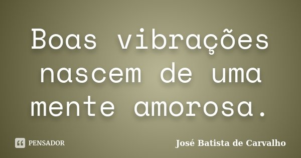 Boas vibrações nascem de uma mente amorosa.... Frase de José Batista de Carvalho.