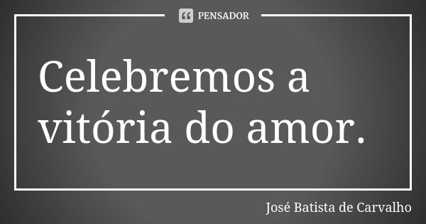 Celebremos a vitória do amor.... Frase de José Batista de Carvalho.