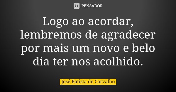 Logo ao acordar, lembremos de agradecer por mais um novo e belo dia ter nos acolhido.... Frase de José Batista de Carvalho.
