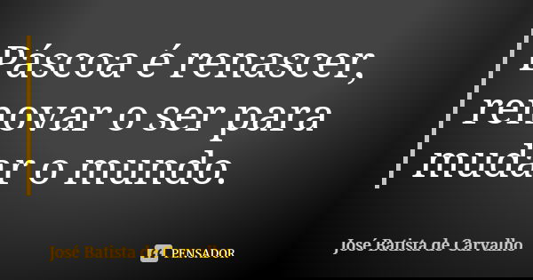 Páscoa é renascer, renovar o ser para mudar o mundo.... Frase de José Batista de Carvalho.
