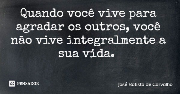 Quando você vive para agradar os outros, você não vive integralmente a sua vida.... Frase de José Batista de Carvalho.