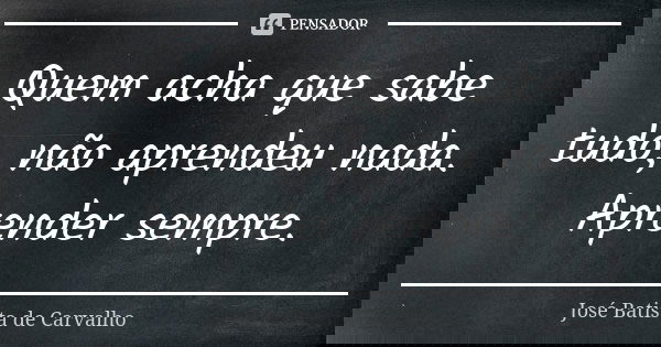 Quem acha que sabe tudo, não aprendeu nada. Aprender sempre.... Frase de José Batista de Carvalho.