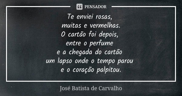 Te enviei rosas, muitas e vermelhas. O cartão foi depois, entre o perfume e a chegada do cartão um lapso onde o tempo parou e o coração palpitou.... Frase de José Batista de Carvalho.