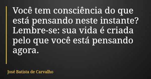 Você tem consciência do que está pensando neste instante? Lembre-se: sua vida é criada pelo que você está pensando agora.... Frase de José Batista de Carvalho.