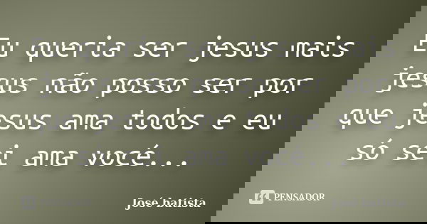 Eu queria ser jesus mais jesus não posso ser por que jesus ama todos e eu só sei ama vocé...... Frase de José batista.