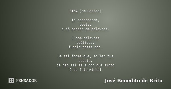 SINA (em Pessoa) Te condenaram, poeta, a só pensar em palavras. E com palavras poéticas, fundir nossa dor. De tal forma que, ao ler tua poesia, já não sei se a ... Frase de José Benedito de Brito.