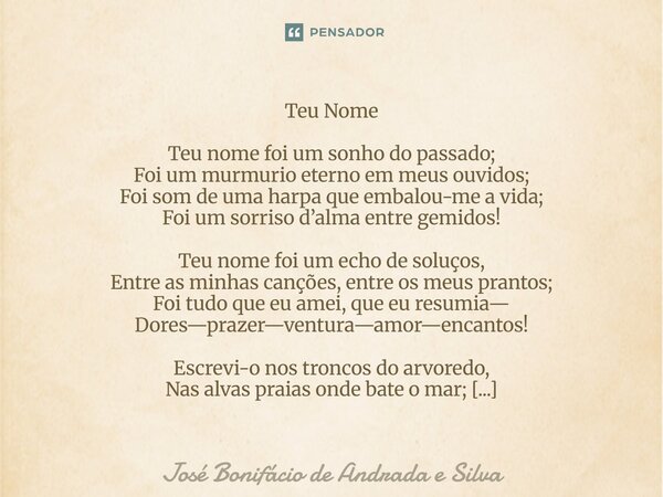 Teu Nome Teu nome foi um sonho do passado; Foi um murmurio eterno em meus ouvidos; Foi som de uma harpa que embalou-me a vida; Foi um sorriso d’alma entre gemid... Frase de José Bonifácio de Andrada e Silva.