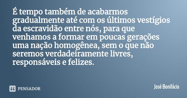 É tempo também de acabarmos gradualmente até com os últimos vestígios da escravidão entre nós, para que venhamos a formar em poucas gerações uma nação homogênea... Frase de José Bonifácio.