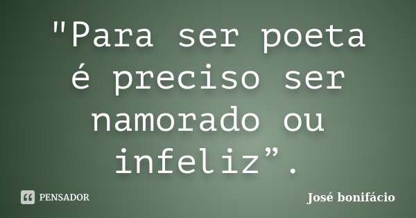 "Para ser poeta é preciso ser namorado ou infeliz”.... Frase de José Bonifácio.