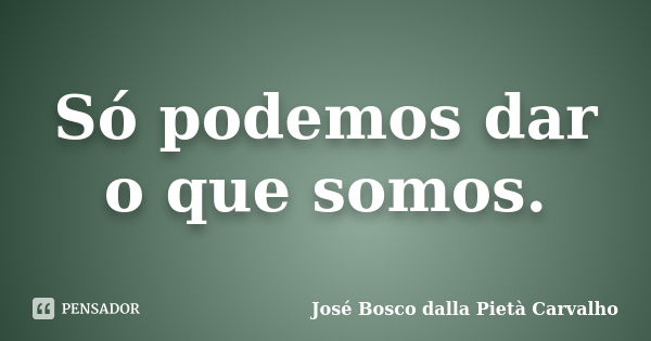 Só podemos dar o que somos.... Frase de José Bosco dalla Pietà Carvalho.