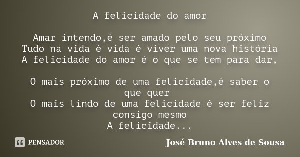 A felicidade do amor Amar intendo,é ser amado pelo seu próximo Tudo na vida é vida é viver uma nova história A felicidade do amor é o que se tem para dar, O mai... Frase de José Bruno Alves de Sousa.