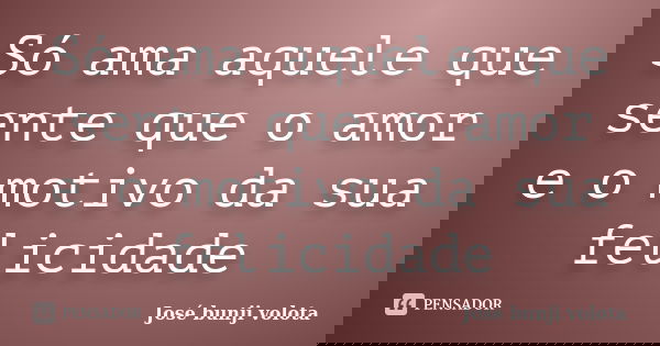 Só ama aquele que sente que o amor e o motivo da sua felicidade... Frase de José bunji volota.