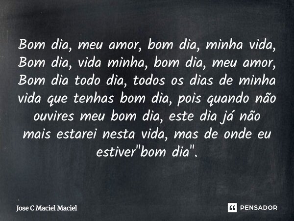 Bom dia, meu amor, bom dia, minha vida, Bom dia, vida minha, bom dia, meu amor, Bom dia todo dia, todos os dias de minha vida que tenhas bom dia, pois quando nã... Frase de Jose C Maciel Maciel.