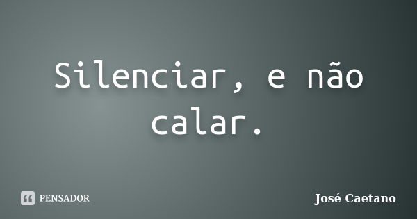 Silenciar, e não calar.... Frase de José Caetano.