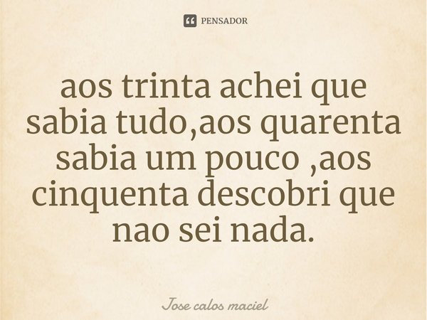 ⁠aos trinta achei que sabia tudo,aos quarenta sabia um pouco ,aos cinquenta descobri que nao sei nada.... Frase de Jose calos maciel.