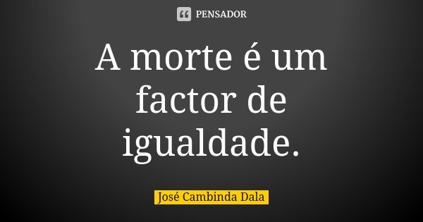 A morte é um factor de igualdade.... Frase de José Cambinda Dala.