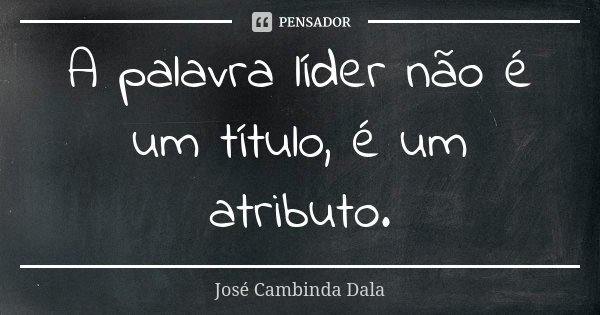 A palavra líder não é um título, é um atributo.... Frase de José Cambinda Dala.
