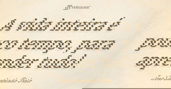 A vida inteira é pouco tempo, para aprender tudo!... Frase de José Cambinda Dala.