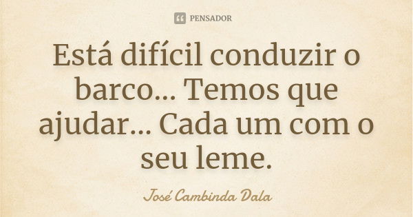 Está difícil conduzir o barco... Temos que ajudar... Cada um com o seu leme.... Frase de José Cambinda Dala.