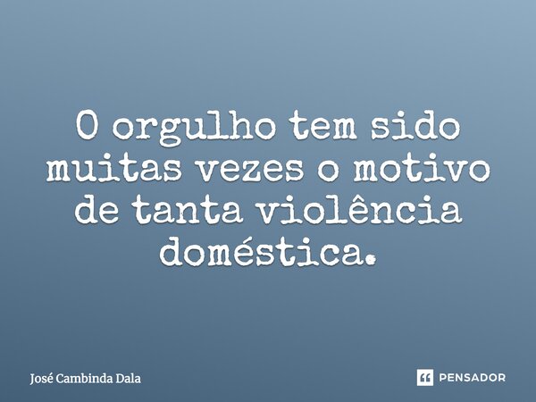 O orgulho tem sido muitas vezes o motivo de tanta violência doméstica.... Frase de José Cambinda Dala.