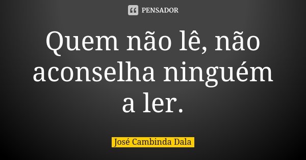Quem não lê, não aconselha ninguém a ler.... Frase de José Cambinda Dala.
