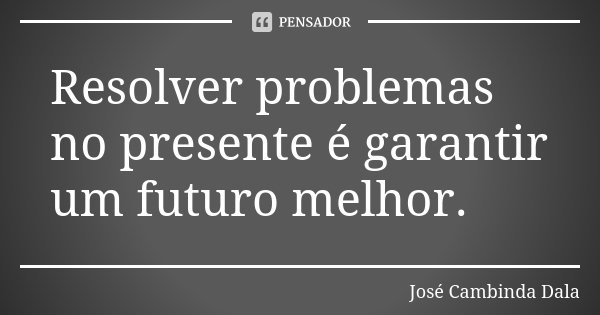Resolver problemas no presente é garantir um futuro melhor.... Frase de José Cambinda Dala.