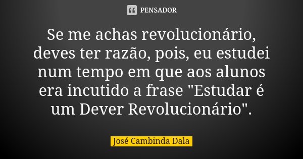 Se me achas revolucionário, deves ter razão, pois, eu estudei num tempo em que aos alunos era incutido a frase "Estudar é um Dever Revolucionário".... Frase de José Cambinda Dala.